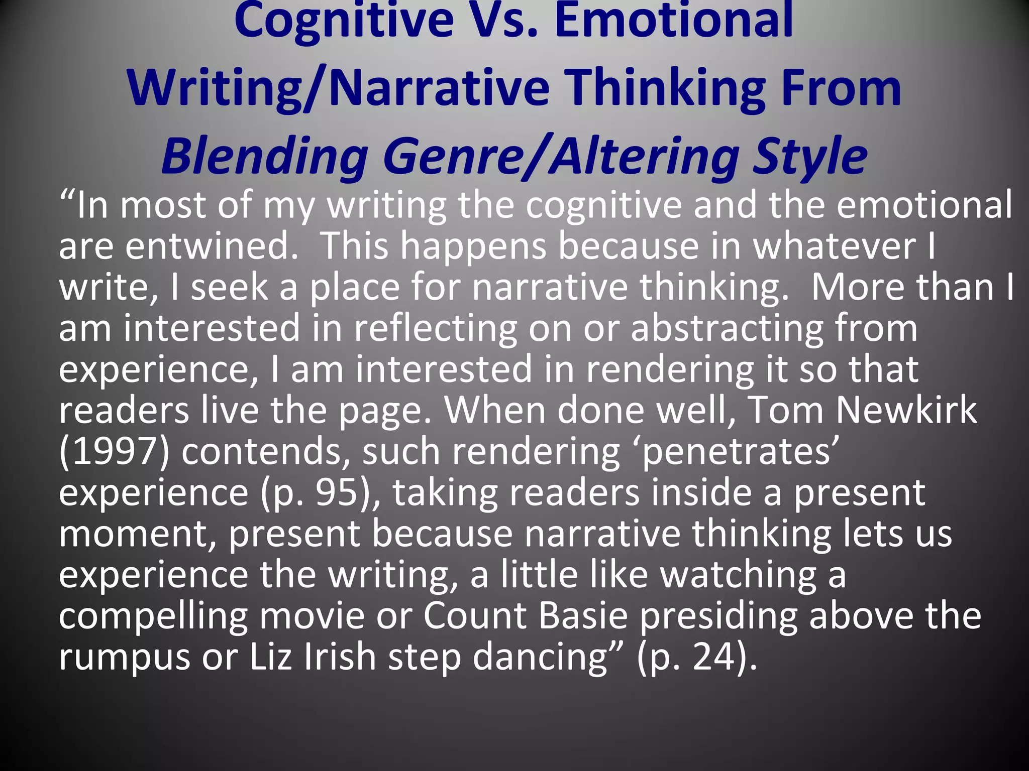 Cognitive Vs. Emotional
Writing/Narrative Thinking From
Blending Genre/Altering Style
“In most of my writing the cognitive and the emotional
are entwined. This happens because in whatever I
write, I seek a place for narrative thinking. More than I
am interested in reflecting on or abstracting from
experience, I am interested in rendering it so that
readers live the page. When done well, Tom Newkirk
(1997) contends, such rendering ‘penetrates’
experience (p. 95), taking readers inside a present
moment, present because narrative thinking lets us
experience the writing, a little like watching a
compelling movie or Count Basie presiding above the
rumpus or Liz Irish step dancing” (p. 24).
 
