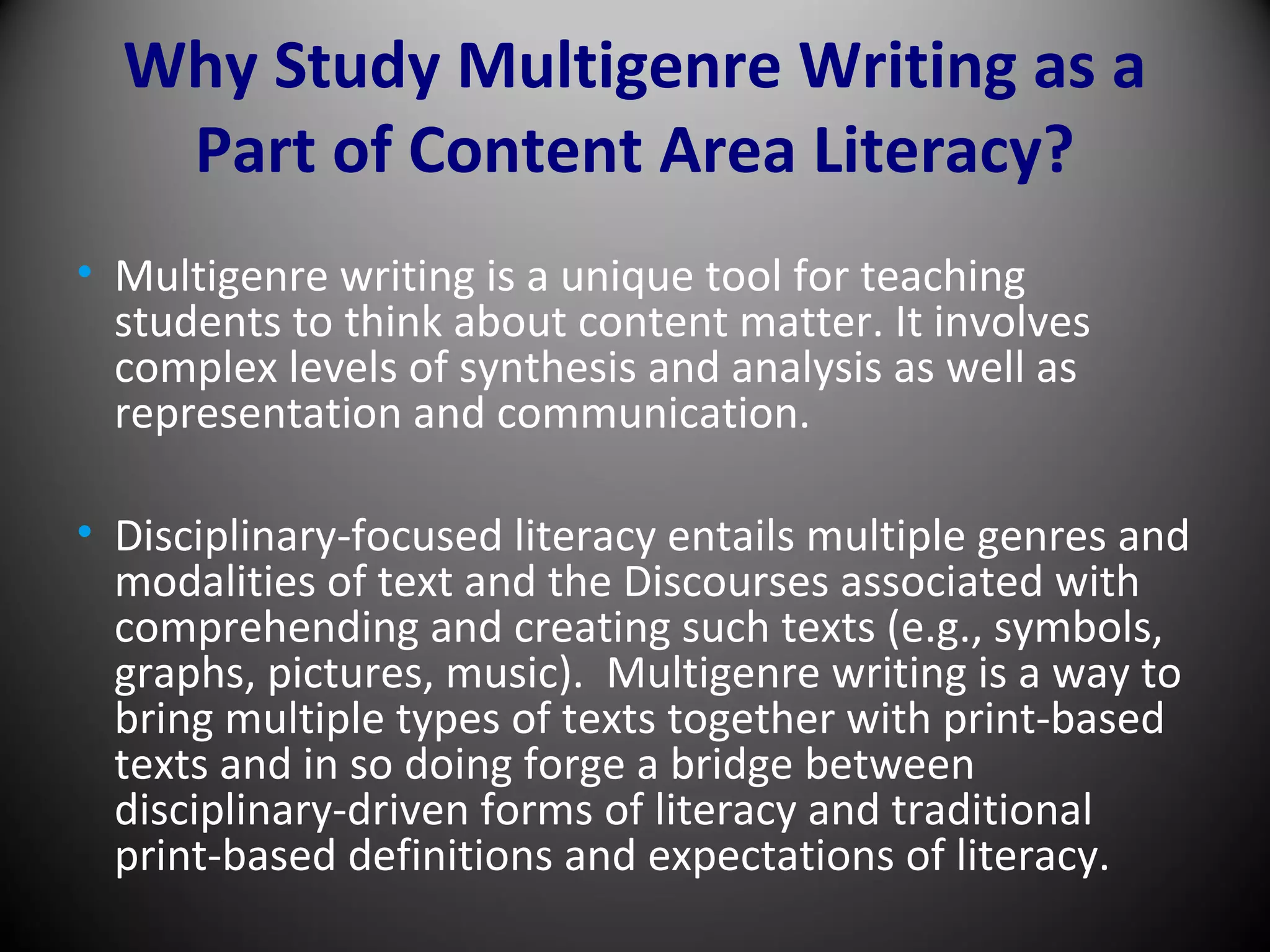 Why Study Multigenre Writing as a
Part of Content Area Literacy?
• Multigenre writing is a unique tool for teaching
students to think about content matter. It involves
complex levels of synthesis and analysis as well as
representation and communication.
• Disciplinary-focused literacy entails multiple genres and
modalities of text and the Discourses associated with
comprehending and creating such texts (e.g., symbols,
graphs, pictures, music). Multigenre writing is a way to
bring multiple types of texts together with print-based
texts and in so doing forge a bridge between
disciplinary-driven forms of literacy and traditional
print-based definitions and expectations of literacy.
 