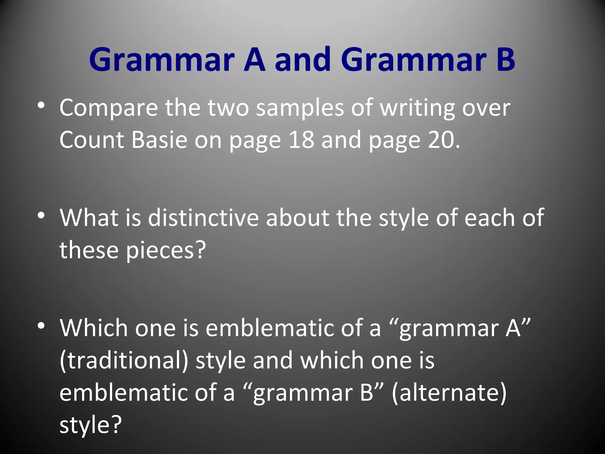 Grammar A and Grammar B
• Compare the two samples of writing over
Count Basie on page 18 and page 20.
• What is distinctive about the style of each of
these pieces?
• Which one is emblematic of a “grammar A”
(traditional) style and which one is
emblematic of a “grammar B” (alternate)
style?
 