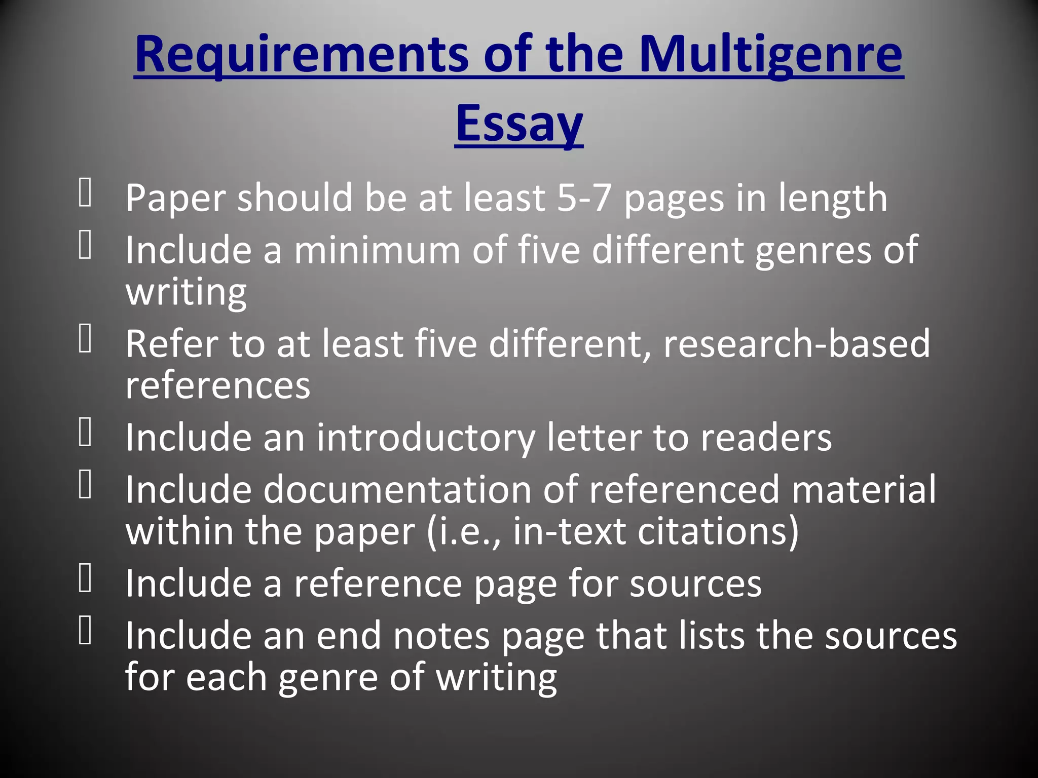 Requirements of the Multigenre
Essay
 Paper should be at least 5-7 pages in length
 Include a minimum of five different genres of
writing
 Refer to at least five different, research-based
references
 Include an introductory letter to readers
 Include documentation of referenced material
within the paper (i.e., in-text citations)
 Include a reference page for sources
 Include an end notes page that lists the sources
for each genre of writing
 