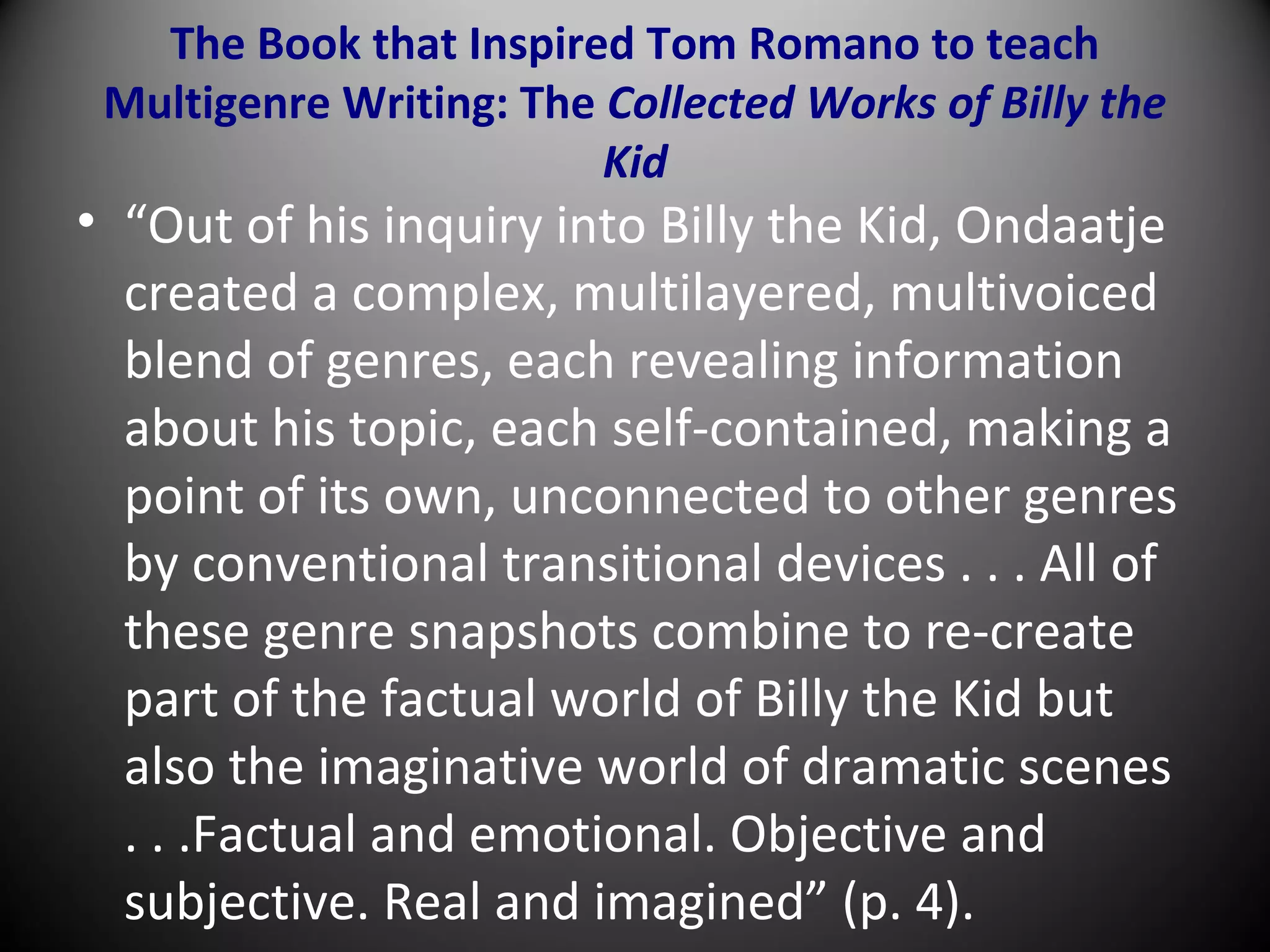 The Book that Inspired Tom Romano to teach
Multigenre Writing: The Collected Works of Billy the
Kid
• “Out of his inquiry into Billy the Kid, Ondaatje
created a complex, multilayered, multivoiced
blend of genres, each revealing information
about his topic, each self-contained, making a
point of its own, unconnected to other genres
by conventional transitional devices . . . All of
these genre snapshots combine to re-create
part of the factual world of Billy the Kid but
also the imaginative world of dramatic scenes
. . .Factual and emotional. Objective and
subjective. Real and imagined” (p. 4).
 