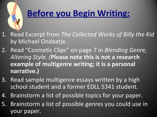 Before you Begin Writing:
1. Read Excerpt from The Collected Works of Billy the Kid
by Michael Ondaatje.
2. Read “Cosmetic Clips” on page 7 in Blending Genre,
Altering Style. (Please note this is not a research
example of multigenre writing; it is a personal
narrative.)
3. Read sample multigenre essays written by a high
school student and a former EDLL 5341 student.
4. Brainstorm a list of possible topics for your paper.
5. Brainstorm a list of possible genres you could use in
your paper.
 