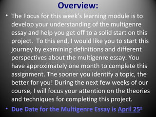 Overview:
• The Focus for this week’s learning module is to
develop your understanding of the multigenre
essay and help you get off to a solid start on this
project. To this end, I would like you to start this
journey by examining definitions and different
perspectives about the multigenre essay. You
have approximately one month to complete this
assignment. The sooner you identify a topic, the
better for you! During the next few weeks of our
course, I will focus your attention on the theories
and techniques for completing this project.
• Due Date for the Multigenre Essay is April 25th
 