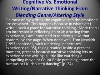 Cognitive Vs. Emotional
Writing/Narrative Thinking From
Blending Genre/Altering Style
“In most of my writing the cognitive and the emotional
are entwined. This happens because in whatever I
write, I seek a place for narrative thinking. More than I
am interested in reflecting on or abstracting from
experience, I am interested in rendering it so that
readers live the page. When done well, Tom Newkirk
(1997) contends, such rendering ‘penetrates’
experience (p. 95), taking readers inside a present
moment, present because narrative thinking lets us
experience the writing, a little like watching a
compelling movie or Count Basie presiding above the
rumpus or Liz Irish step dancing” (p. 24).
 
