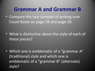 Grammar A and Grammar B
• Compare the two samples of writing over
Count Basie on page 18 and page 20.
• What is distinctive about the style of each of
these pieces?
• Which one is emblematic of a “grammar A”
(traditional) style and which one is
emblematic of a “grammar B” (alternate)
style?
 