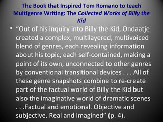 The Book that Inspired Tom Romano to teach
Multigenre Writing: The Collected Works of Billy the
Kid
• “Out of his inquiry into Billy the Kid, Ondaatje
created a complex, multilayered, multivoiced
blend of genres, each revealing information
about his topic, each self-contained, making a
point of its own, unconnected to other genres
by conventional transitional devices . . . All of
these genre snapshots combine to re-create
part of the factual world of Billy the Kid but
also the imaginative world of dramatic scenes
. . .Factual and emotional. Objective and
subjective. Real and imagined” (p. 4).
 
