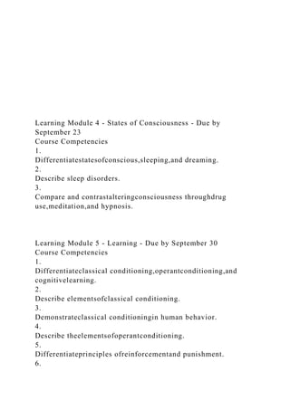 Learning Module 4 - States of Consciousness - Due by
September 23
Course Competencies
1.
Differentiatestatesofconscious,sleeping,and dreaming.
2.
Describe sleep disorders.
3.
Compare and contrastalteringconsciousness throughdrug
use,meditation,and hypnosis.
Learning Module 5 - Learning - Due by September 30
Course Competencies
1.
Differentiateclassical conditioning,operantconditioning,and
cognitivelearning.
2.
Describe elementsofclassical conditioning.
3.
Demonstrateclassical conditioningin human behavior.
4.
Describe theelementsofoperantconditioning.
5.
Differentiateprinciples ofreinforcementand punishment.
6.
 