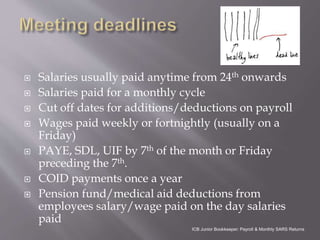  Salaries usually paid anytime from 24th onwards
 Salaries paid for a monthly cycle
 Cut off dates for additions/deductions on payroll
 Wages paid weekly or fortnightly (usually on a
Friday)
 PAYE, SDL, UIF by 7th of the month or Friday
preceding the 7th.
 COID payments once a year
 Pension fund/medical aid deductions from
employees salary/wage paid on the day salaries
paid
ICB Junior Bookkeeper: Payroll & Monthly SARS Returns
 