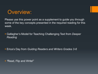 Overview:
Please use this power point as a supplement to guide you through
some of the key concepts presented in the required reading for this
week.
 Gallagher’s Model for Teaching Challenging Text from Deeper
Reading

 Erica’s Day from Guiding Readers and Writers Grades 3-6

 “Read, Flip and Write!”

 