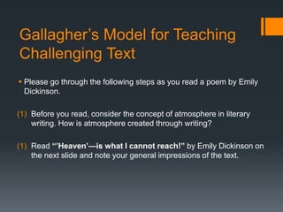 Gallagher’s Model for Teaching
Challenging Text
 Please go through the following steps as you read a poem by Emily
Dickinson.
(1) Before you read, consider the concept of atmosphere in literary
writing. How is atmosphere created through writing?
(1) Read “’Heaven’—is what I cannot reach!” by Emily Dickinson on
the next slide and note your general impressions of the text.

 