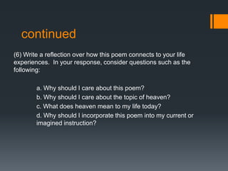 continued
(6) Write a reflection over how this poem connects to your life
experiences. In your response, consider questions such as the
following:
a. Why should I care about this poem?
b. Why should I care about the topic of heaven?
c. What does heaven mean to my life today?
d. Why should I incorporate this poem into my current or
imagined instruction?

 