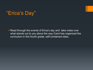 “Erica’s Day”

 Read through the events of Erica’s day and take notes over
what stands out to you about the way Carol has organized the
curriculum in this fourth grade, self-contained class.

 