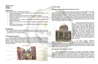 1
GRADE 7 ARTS
Module 2
Q3 WK3-5
OBJECTIVES
At the end of the lesson, students should be able to;
 Identify the musical instruments and other sound sources of representative music
selections from Mindanao
 Identify characteristics of arts and crafts in specific areas in Mindanao
 Evaluate the effectiveness of mood, idea, or message as depicted by the visual
image in the artwork
 Create crafts that can be locally assembled with local materials, guided by local
traditional techniques
 Reflect on and derive the mood, idea, or message emanating from selected
artwork
 Determine the effectiveness of artwork by evaluating its utilization and combination
of art elements and principle
.
REFERENCE/S
The 21st Century MAPEH in Action Worktext in Music, Arts, Physical Education, and Health
by Lualhati Fernando Callo, Gerardo C. Lacia, Marissa R. Operario, Ed.D, Ma. Luisa-
Dizon-Poquiz, Ed. D. Rex Book Store
INTRODUCTORY ACTIVITY
Are you familiar with the art of the Muslims in Mindanao? Below is a picture of
Muslim women wearing the traditional garment called the malong. The malong is a popular
garment to both Muslim and non-Muslim Filipinos. It can function as a skirt for men and
women, a dress, a blanket, a bed sheet, a hammock, a prayer mat, and other purposes.
How do you describe the malong in the picture below? Write as many words as you can to
describe the picture?
GO AND LEARN
Who are our Asian neighbors who influenced our arts?
As our country lies midway on Asia's sea routes, our Asian neighbors frequently
visit us. Our closest neighbors, the Indonesians and Malaysians, had traded us long
before the Spaniards set foot on our shores. Thus, many of the Filipino decorative art forms
show strong Malaysian influence. These decorative art forms include colorful batik cloth,
silverware, pewter items, and woodcarvings. Traders from Java and Sumatra visited the
Sulu archipelago, they brought with them Hindu and Buddhist influences. However, when
Arab missionaries preached Islam in the Sulu archipelago during the 12th century, it finally
became a Sultanate, Muslim-ruled places
Islamic and Indian influences are, thus,
shown in the Muslim's okir design. Rendered in
hardwood and brass, the okir designs are
mostly figurative, depicting animals. plants, and
mythical figures. The style is highly decorative,
with long curvilinear lines and secondary
arabesques. The designs are based in the
ancient epics and serve as significant cultural
symbols. Many okir designs are also used as
decorative elements in architecture. The
Muslim peoples of the Philippines are noted for
their metalworking skills, producing weaponry
such as swords and decorative containers in
brass and silver.
The Islamic religious architecture
which includes the mosque (masjid), a place of
community gathering and prayer, and the Madrasa, or religious school are also found in the
Philippines. The typical madrasah is a four-sided building surrounding a courtyard. Usually,
a large arched hall called an iwan is set in the middle of each side of the building where
Muslim students listen to lectures.
What are some of the Muslims' art forms?
Islamic traditions were first introduced to the Malays of the Southern Philippine
islands in the 14t century. The Muslim peoples in the south a design tradition that shows
evidence of Indian and Islamic influences. Rendered' in hardwood and brass, the okir
designs are mostly figurative' depicting animals’ plants, and mythical figures. The style is
highly decorative' with long curvilinear lines and secondary arabesques. The designs are
based in the ancient epics and serve as significant cultural symbols. An important motif Of
 