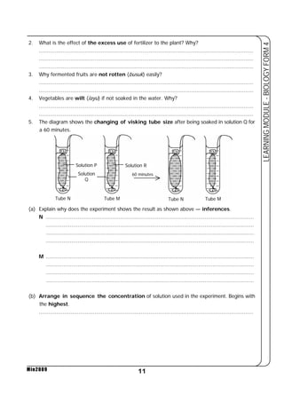 2. What is the effect of the excess use of fertilizer to the plant? Why? 
....................................................................................................................................... 
....................................................................................................................................... 
....................................................................................................................................... 
3. Why fermented fruits are not rotten (busuk) easily? 
....................................................................................................................................... 
....................................................................................................................................... 
4. Vegetables are wilt (layu) if not soaked in the water. Why? 
....................................................................................................................................... 
....................................................................................................................................... 
5. The diagram shows the changing of visking tube size after being soaked in solution Q for 
Solution P Solution R 
Solution 
Q 
60 minutes 
(a) Explain why does the experiment shows the result as shown above — inferences. 
N ................................................................................................................................... 
................................................................................................................................... 
................................................................................................................................... 
................................................................................................................................... 
M ................................................................................................................................... 
................................................................................................................................... 
................................................................................................................................... 
................................................................................................................................... 
(b) Arrange in sequence the concentration of solution used in the experiment. Begins with 
the highest. 
....................................................................................................................................... 
11 
LEARNING MODULE - BIOLOGY FORM 4 
a 60 minutes. 
Min2009 
Tube N Tube M Tube N Tube M 
 