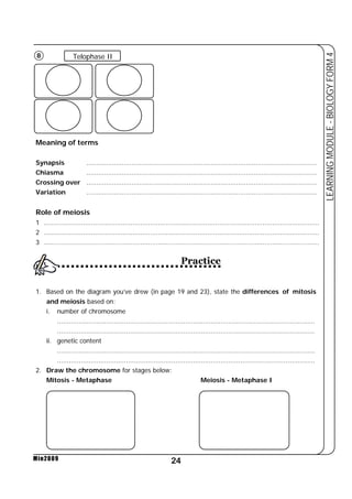 8 Telophase II 
Synapsis ..................................................................................................................... 
Chiasma ..................................................................................................................... 
Crossing over ..................................................................................................................... 
Variation ..................................................................................................................... 
Role of meiosis 
1 ............................................................................................................................................ 
2 ............................................................................................................................................ 
3 ............................................................................................................................................ 
24 
LEARNING MODULE - BIOLOGY FORM 4 
Meaning of terms 
Min2009 
Practice 
1. Based on the diagram you’ve drew (in page 19 and 23), state the differences of mitosis 
and meiosis based on: 
i. number of chromosome 
................................................................................................................................... 
................................................................................................................................... 
ii. genetic content 
................................................................................................................................... 
................................................................................................................................... 
2. Draw the chromosome for stages below: 
Mitosis - Metaphase Meiosis - Metaphase I 
 