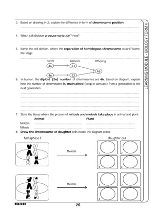 3. Based on drawing in 2, explain the difference in term of chromosome position. 
........................................................................................................................................ 
........................................................................................................................................ 
Parent Gametes Offspring 
25 
LEARNING MODULE - BIOLOGY FORM 4 
Min2009 
46 
46 
23 
23 
46 
4. Which cell division produce variation? How? 
........................................................................................................................................ 
........................................................................................................................................ 
5. Name the cell division, where the separation of homologous chromosome occurs? Name 
the stage. 
........................................................................................................................................ 
6. In human, the diploid (2n) number of chromosomes are 46. Based on diagram, explain 
how the number of chromosome is maintained (keep in constant) from a generation to the 
next generation. 
........................................................................................................................................ 
........................................................................................................................................ 
........................................................................................................................................ 
........................................................................................................................................ 
........................................................................................................................................ 
7. State the tissue where the process of mitosis and meiosis take place in animal and plant. 
Animal Plant 
Meiosis ....................................................... ....................................................... 
Mitosis ....................................................... ....................................................... 
8. Draw the chromosome of daughter cells inside the diagram below. 
Metaphase I Daughter cell 
Meiosis 
Meiosis 
1 
2 
3 4 
1 
2 
3 4 
 