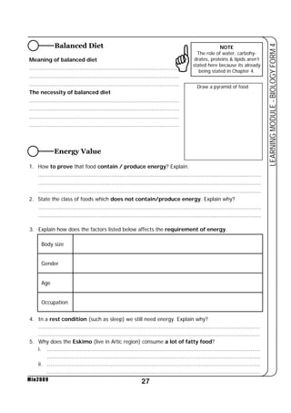 Meaning of balanced diet * 
............................................................................................ 
............................................................................................ 
............................................................................................ 
The necessity of balanced diet 
............................................................................................ 
............................................................................................ 
............................................................................................ 
............................................................................................ 
1. How to prove that food contain / produce energy? Explain. 
......................................................................................................................................... 
......................................................................................................................................... 
......................................................................................................................................... 
2. State the class of foods which does not contain/produce energy. Explain why? 
......................................................................................................................................... 
......................................................................................................................................... 
27 
LEARNING MODULE - BIOLOGY FORM 4 
Body size 
Gender 
Age 
Occupation 
Min2009 
Balanced Diet 
Energy Value 
NOTE 
The role of water, carbohy-drates, 
proteins & lipids aren’t 
stated here because its already 
being stated in Chapter 4. 
Draw a pyramid of food 
3. Explain how does the factors listed below affects the requirement of energy. 
4. In a rest condition (such as sleep) we still need energy. Explain why? 
........................................................................................................................................ 
........................................................................................................................................ 
5. Why does the Eskimo (live in Artic region) consume a lot of fatty food? 
i. ................................................................................................................................... 
................................................................................................................................... 
ii. ................................................................................................................................... 
................................................................................................................................... 
 