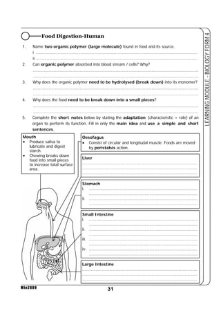 Food Digestion-Human 
1. Name two organic polymer (large molecule) found in food and its source. 
i ................................................................................................................................... 
ii ................................................................................................................................... 
2. Can organic polymer absorbed into blood stream / cells? Why? 
...................................................................................................................................... 
...................................................................................................................................... 
3. Why does the organic polymer need to be hydrolysed (break down) into its monomer? 
...................................................................................................................................... 
...................................................................................................................................... 
4. Why does the food need to be break down into a small pieces? 
...................................................................................................................................... 
...................................................................................................................................... 
5. Complete the short notes below by stating the adaptation (characteristic + role) of an 
organ to perform its function. Fill in only the main idea and use a simple and short 
sentences. 
Liver 
............................................................................................. 
............................................................................................. 
............................................................................................. 
31 
LEARNING MODULE - BIOLOGY FORM 4 
Mouth 
• Produce saliva to 
lubricate and digest 
starch. 
• Chewing breaks down 
food into small pieces 
to increase total surface 
area. 
Min2009 
Oesofagus 
• Consist of circular and longitudal muscle. Foods are moved 
by peristalsis action. 
Stomach 
i. ........................................................................................ 
........................................................................................ 
ii. ........................................................................................ 
........................................................................................ 
Small Intestine 
i. ........................................................................................ 
........................................................................................ 
ii. ........................................................................................ 
........................................................................................ 
iii. ........................................................................................ 
........................................................................................ 
iv. ........................................................................................ 
........................................................................................ 
Large Intestine 
............................................................................................. 
............................................................................................. 
............................................................................................. 
 