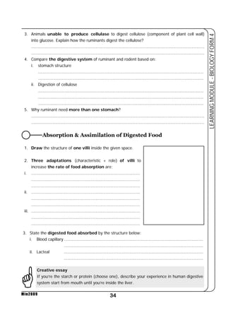 3. Animals unable to produce cellulase to digest cellulose (component of plant cell wall) 
into glucose. Explain how the ruminants digest the cellulose? 
......................................................................................................................................... 
......................................................................................................................................... 
4. Compare the digestive system of ruminant and rodent based on: 
Absorption & Assimilation of Digested Food 
34 
LEARNING MODULE - BIOLOGY FORM 4 
i. stomach structure 
Min2009 
................................................................................................................................... 
................................................................................................................................... 
ii. Digestion of cellulose 
................................................................................................................................... 
................................................................................................................................... 
................................................................................................................................... 
5. Why ruminant need more than one stomach? 
......................................................................................................................................... 
......................................................................................................................................... 
1. Draw the structure of one villi inside the given space. 
2. Three adaptations (characteristic + role) of villi to 
increase the rate of food absorption are; 
i. ...................................................................................... 
...................................................................................... 
...................................................................................... 
ii. ...................................................................................... 
...................................................................................... 
...................................................................................... 
iii. ...................................................................................... 
...................................................................................... 
...................................................................................... 
3. State the digested food absorbed by the structure below: 
i. Blood capillary .............................................................................................................. 
.............................................................................................................. 
ii. Lacteal .............................................................................................................. 
.............................................................................................................. 
Creative essay 
If you’re the starch or protein (choose one), describe your experience in human digestive 
system start from mouth until you’re inside the liver. 
* 
 