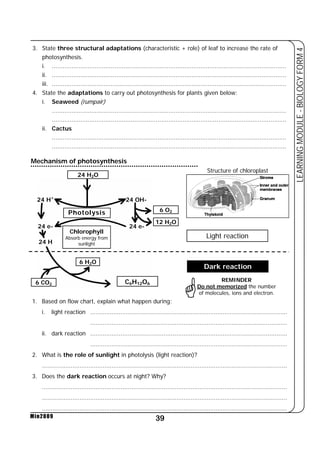 3. State three structural adaptations (characteristic + role) of leaf to increase the rate of 
photosynthesis. 
i. ................................................................................................................................... 
ii. ................................................................................................................................... 
iii. ................................................................................................................................... 
4. State the adaptations to carry out photosynthesis for plants given below: 
6 O2 
12 H2O 
39 
LEARNING MODULE - BIOLOGY FORM 4 
Mechanism of photosynthesis 
24 H+ 
24 e- 
24 H 
6 CO2 
Min2009 
* 
i. Seaweed (rumpair) 
................................................................................................................................... 
................................................................................................................................... 
ii. Cactus 
................................................................................................................................... 
................................................................................................................................... 
24 H2O 
Photolysis 
Chlorophyll 
Absorb energy from 
sunlight 
6 H2O 
24 OH- 
24 e- 
C6H12O6 
1. Based on flow chart, explain what happen during: 
Structure of chloroplast 
Light reaction 
Dark reaction 
REMINDER 
Do not memorized the number 
of molecules, ions and electron. 
i. light reaction .............................................................................................................. 
.............................................................................................................. 
ii. dark reaction .............................................................................................................. 
.............................................................................................................. 
2. What is the role of sunlight in photolysis (light reaction)? 
......................................................................................................................................... 
3. Does the dark reaction occurs at night? Why? 
......................................................................................................................................... 
......................................................................................................................................... 
......................................................................................................................................... 
 