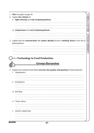 i) light intensity and rate of photosynthesis. 
..................................................................................................................................... 
..................................................................................................................................... 
..................................................................................................................................... 
ii) temperature and rate of photosynthesis 
..................................................................................................................................... 
..................................................................................................................................... 
..................................................................................................................................... 
3. Explain how the concentration of carbon dioxide become a limiting factor to the rate of 
photosynthesis. 
.......................................................................................................................................... 
.......................................................................................................................................... 
.......................................................................................................................................... 
.......................................................................................................................................... 
• Explain how methods listed below increase the quality and quantity of food production. 
................................................................................................................................... 
................................................................................................................................... 
................................................................................................................................... 
................................................................................................................................... 
................................................................................................................................... 
................................................................................................................................... 
................................................................................................................................... 
................................................................................................................................... 
................................................................................................................................... 
................................................................................................................................... 
................................................................................................................................... 
................................................................................................................................... 
................................................................................................................................... 
................................................................................................................................... 
................................................................................................................................... 
41 
LEARNING MODULE - BIOLOGY FORM 4 
1. Plot the graph in page 40. 
2. Explain the relation of; 
i. Hydrophonics 
ii. Aerophonics. 
iii. Breeding. 
iv. Tissue culture. 
v. Genetic engineering. 
Min2009 
Technology in Food Production 
Group discussion 
 
