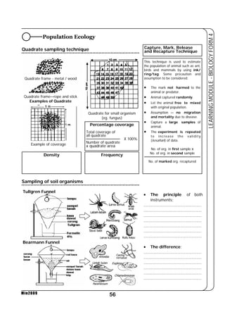 56 
LEARNING MODULE - BIOLOGY FORM 4 
Population Ecology 
Quadrate sampling technique 
Quadrate frame - metal / wood 
Quadrate frame—rope and stick 
Examples of Quadrate 
Example of coverage 
Min2009 
Capture, Mark, Release 
and Recapture Technique 
Quadrate for small organism 
(eg. fungus) 
Percentage coverage 
Total coverage of 
all quadrate 
X 100% 
Number of quadrate 
x quadrate area 
Density Frequency 
This technique is used to estimate 
the population of animal such as ant, 
birds and mammals by using ink/ 
ring/tag. Some precaution and 
assumption to be considered; 
• The mark not harmed to the 
animal or predator. 
• Animal captured randomly. 
• Let the animal free to mixed 
with original population. 
• Assumption — no migration 
and mortality due to disease. 
• Capture a large samples of 
animal. 
• The experiment is repeated 
to increase the validity 
(kesahan) of data. 
No. of org. in first sample x 
No. of org. in second sample 
No. of marked org. recaptured 
• The principle of both 
instruments; 
.............................................. 
.............................................. 
.............................................. 
.............................................. 
.............................................. 
.............................................. 
.............................................. 
• The difference; 
.............................................. 
.............................................. 
.............................................. 
.............................................. 
.............................................. 
.............................................. 
Sampling of soil organisms 
Tullgren Funnel 
Bearmann Funnel 
 
