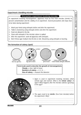 Experiment—handling microbe 
Precaution—experiment involving microbe 
In experiment involving microorganisms, apparatus must be free from microbe (sterile) to 
prevent contamination and the validity of an experiment. Several precautions and steps have 
to be taken during experiment; 
1. Wash your hand using antiseptic before and after the experiment. 
2. Table is cleaned by using antiseptic before and after the experiment. 
3. Food not allowed in the lab. 
4. Clean with antiseptic if the microbe culture is spilled. 
5. After the experiment, wash all apparatus with antiseptic. 
6. Don’t throw agar medium into the bin or sink. Discard by using antiseptic or burning. 
The formation of colony (spot) 
Term/scale used to describe the growth of microorganisms 
Cloudy — clear, light  heavy 
Numbers of colony — 2, 3, 4, .... 
Size of colony — measure the diameter 
61 
LEARNING MODULE - BIOLOGY FORM 4 
Min2009 
1. Agars is used in experiment involving microbes which 
contain agar and nutrient. What is the initial colour of 
agars? What happens after the microbe colonize (growing) 
in the agar? 
...................................................................................... 
...................................................................................... 
...................................................................................... 
2. The agars need to be sterile (free from microbe) before 
the experiment. Why? 
...................................................................................... 
...................................................................................... 
...................................................................................... 
 