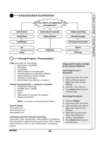 ENDANGERED ECOSYSTEM 
Group Project—Presentation 
66 
LEARNING MODULE - BIOLOGY FORM 4 
Min2009 
The effect of unplanned 
management 
Soil erosion 
Flash flood 
Landslides 
Global warming 
Climate change 
Thinning ozone layer 
Extinction of species 
Deforestation 
air Water 
Pollution 
noise Thermal 
Topic (one topic for each group) 
1. Soil erosion  landslides. 
2. Flash flood. 
3. Air pollution. 
4. Water pollution  eutrophication. 
5. Thermal pollution  radioactive pollution. 
6. Global warming  climate change. 
7. Thinning of ozone layer. 
8. Deforestation and extinction of species. 
Format of presentation — computer  booklet 
1. Introduction (meaning) 
2. Example (local / global) 
3. Source 
4. Effect 
5. Steps taken to overcome the problem. 
6. Closing (conclusion) 
NOTE : use picture in presentation  booklet. 
Search Engine 
www.yahoo.com 
www.altavista.com 
www.google.com 
Useful key word for internet searching 
soil erosion, flood, eutrofication, water pollution, air pollution, 
thermal pollution, global warming, green house effect, climate, 
world’s climate, el nino, la nina, deforestation, endangered 
species. 
Using search engine (Google 
 Ms Internet Explorer) 
Searching for text / 
document. 
• Key in key word, pres Enter. 
• Click on link you want or 
Right click, Open in New 
Window. 
• Save file— File, Save as... 
• Press Back Button to go to 
previous page. 
Searching for picture. 
• Click on Images. 
• Key in key word, pres Enter. 
• Click on picture you want or 
Right click, Open in New 
Window. 
• Right click on picture you 
want, Save Picture As... 
• Saving / downloading. 
• Press Back Button to go to 
previous page. 
 