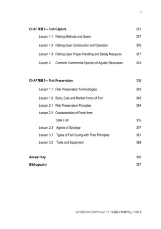 x
LEARNING MODULE IN AGRI-FISHERY ARTS
CHAPTER 8 – Fish Capture 281
Lesson 1.1 Fishing Methods and Gears 287
Lesson 1.2 Fishing Gear Construction and Operation 316
Lesson 1.3 Fishing Gear Proper Handling and Safety Measures 317
Lesson 2 Common Commercial Species of Aquatic Resources 318
CHAPTER 9 – Fish Preservation 336
Lesson 1.1 Fish Preservation Terminologies 342
Lesson 1.2 Body, Cuts and Market Forms of Fish 345
Lesson 2.1 Fish Preservation Principles 354
Lesson 2.2 Characteristics of Fresh from
Stale Fish 355
Lesson 2.3 Agents of Spoilage 357
Lesson 3.1 Types of Fish Curing with Their Principles 361
Lesson 3.2 Tools and Equipment 368
Answer Key 380
Bibliography 387
 