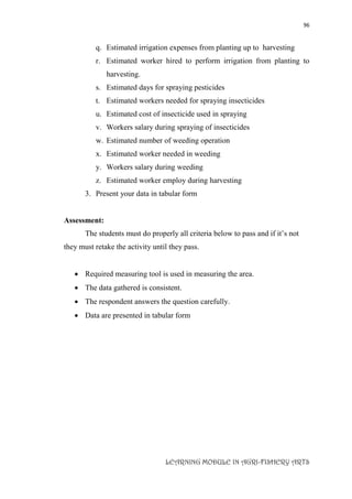 96
LEARNING MODULE IN AGRI-FISHERY ARTS
q. Estimated irrigation expenses from planting up to harvesting
r. Estimated worker hired to perform irrigation from planting to
harvesting.
s. Estimated days for spraying pesticides
t. Estimated workers needed for spraying insecticides
u. Estimated cost of insecticide used in spraying
v. Workers salary during spraying of insecticides
w. Estimated number of weeding operation
x. Estimated worker needed in weeding
y. Workers salary during weeding
z. Estimated worker employ during harvesting
3. Present your data in tabular form
Assessment:
The students must do properly all criteria below to pass and if it’s not
they must retake the activity until they pass.
 Required measuring tool is used in measuring the area.
 The data gathered is consistent.
 The respondent answers the question carefully.
 Data are presented in tabular form
 