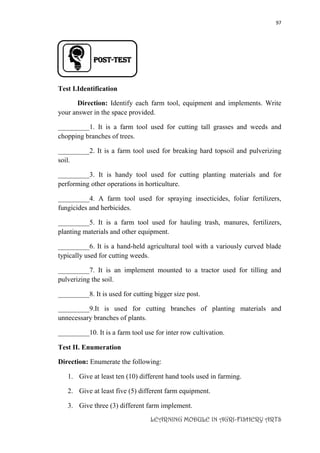 97
LEARNING MODULE IN AGRI-FISHERY ARTS
Post-TEST
Test I.Identification
Direction: Identify each farm tool, equipment and implements. Write
your answer in the space provided.
_________1. It is a farm tool used for cutting tall grasses and weeds and
chopping branches of trees.
_________2. It is a farm tool used for breaking hard topsoil and pulverizing
soil.
_________3. It is handy tool used for cutting planting materials and for
performing other operations in horticulture.
_________4. A farm tool used for spraying insecticides, foliar fertilizers,
fungicides and herbicides.
_________5. It is a farm tool used for hauling trash, manures, fertilizers,
planting materials and other equipment.
_________6. It is a hand-held agricultural tool with a variously curved blade
typically used for cutting weeds.
_________7. It is an implement mounted to a tractor used for tilling and
pulverizing the soil.
_________8. It is used for cutting bigger size post.
_________9.It is used for cutting branches of planting materials and
unnecessary branches of plants.
_________10. It is a farm tool use for inter row cultivation.
Test II. Enumeration
Direction: Enumerate the following:
1. Give at least ten (10) different hand tools used in farming.
2. Give at least five (5) different farm equipment.
3. Give three (3) different farm implement.
 