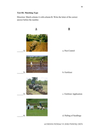 98
LEARNING MODULE IN AGRI-FISHERY ARTS
Test III. Matching Type
Direction: Match column A with column B. Write the letter of the correct
answer before the number.
A B
______1) a. Pest Control
______2) b. Fertilizer
______3) c. Fertilizer Application
______4) d. Pulling of Seedlings
 