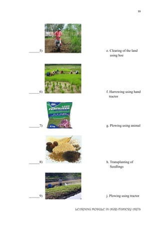 99
LEARNING MODULE IN AGRI-FISHERY ARTS
______5) e. Clearing of the land
using hoe
______6) f. Harrowing using hand
tractor
______7) g. Plowing using animal
______8) h. Transplanting of
Seedlings
______9) j. Plowing using tractor
 