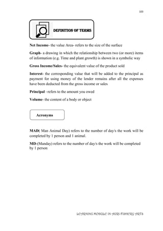 103
LEARNING MODULE IN AGRI-FISHERY ARTS
DEFINITION OF TERMS
Net Income- the value Area- refers to the size of the surface
Graph- a drawing in which the relationship between two (or more) items
of information (e.g. Time and plant growth) is shown in a symbolic way
Gross Income/Sales- the equivalent value of the product sold
Interest- the corresponding value that will be added to the principal as
payment for using money of the lender remains after all the expenses
have been deducted from the gross income or sales
Principal –refers to the amount you owed
Volume- the content of a body or object
Acronyms
MAD( Man Animal Day) refers to the number of day/s the work will be
completed by 1 person and 1 animal.
MD-(Manday) refers to the number of day/s the work will be completed
by 1 person
 