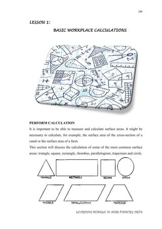 104
LEARNING MODULE IN AGRI-FISHERY ARTS
LESSON 1:
BASIC WORKPLACE CALCULATIONS
PERFORM CALCULATION
It is important to be able to measure and calculate surface areas. It might be
necessary to calculate, for example, the surface area of the cross-section of a
canal or the surface area of a farm.
This section will discuss the calculation of some of the most common surface
areas: triangle, square, rectangle, rhombus, parallelogram, trapezium and circle.
 