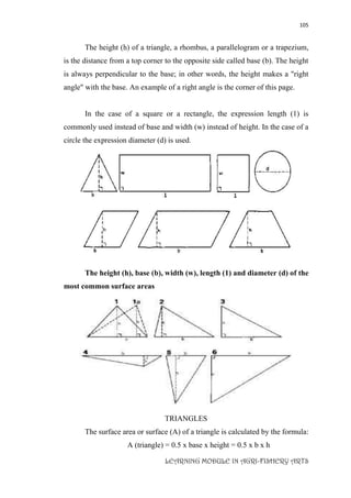 105
LEARNING MODULE IN AGRI-FISHERY ARTS
The height (h) of a triangle, a rhombus, a parallelogram or a trapezium,
is the distance from a top corner to the opposite side called base (b). The height
is always perpendicular to the base; in other words, the height makes a "right
angle" with the base. An example of a right angle is the corner of this page.
In the case of a square or a rectangle, the expression length (1) is
commonly used instead of base and width (w) instead of height. In the case of a
circle the expression diameter (d) is used.
The height (h), base (b), width (w), length (1) and diameter (d) of the
most common surface areas
TRIANGLES
The surface area or surface (A) of a triangle is calculated by the formula:
A (triangle) = 0.5 x base x height = 0.5 x b x h
 