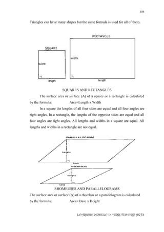 106
LEARNING MODULE IN AGRI-FISHERY ARTS
Triangles can have many shapes but the same formula is used for all of them.
SQUARES AND RECTANGLES
The surface area or surface (A) of a square or a rectangle is calculated
by the formula: Area=Length x Width
In a square the lengths of all four sides are equal and all four angles are
right angles. In a rectangle, the lengths of the opposite sides are equal and all
four angles are right angles. All lengths and widths in a square are equal. All
lengths and widths in a rectangle are not equal.
RHOMBUSES AND PARALLELOGRAMS
The surface area or surface (A) of a rhombus or a parallelogram is calculated
by the formula: Area= Base x Height
 
