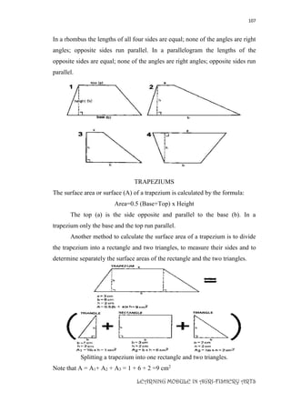 107
LEARNING MODULE IN AGRI-FISHERY ARTS
In a rhombus the lengths of all four sides are equal; none of the angles are right
angles; opposite sides run parallel. In a parallelogram the lengths of the
opposite sides are equal; none of the angles are right angles; opposite sides run
parallel.
TRAPEZIUMS
The surface area or surface (A) of a trapezium is calculated by the formula:
Area=0.5 (Base+Top) x Height
The top (a) is the side opposite and parallel to the base (b). In a
trapezium only the base and the top run parallel.
Another method to calculate the surface area of a trapezium is to divide
the trapezium into a rectangle and two triangles, to measure their sides and to
determine separately the surface areas of the rectangle and the two triangles.
Splitting a trapezium into one rectangle and two triangles.
Note that A = A1+ A2 + A3 = 1 + 6 + 2 =9 cm2
 