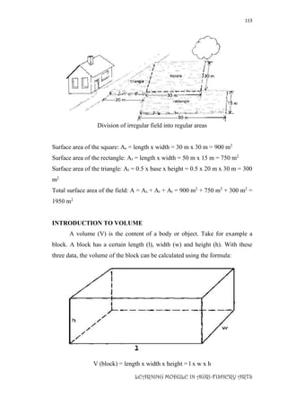 113
LEARNING MODULE IN AGRI-FISHERY ARTS
Division of irregular field into regular areas
Surface area of the square: As = length x width = 30 m x 30 m = 900 m2
Surface area of the rectangle: Ar = length x width = 50 m x 15 m = 750 m2
Surface area of the triangle: At = 0.5 x base x height = 0.5 x 20 m x 30 m = 300
m2
Total surface area of the field: A = As + Ar + At = 900 m2
+ 750 m2
+ 300 m2
=
1950 m2
INTRODUCTION TO VOLUME
A volume (V) is the content of a body or object. Take for example a
block. A block has a certain length (l), width (w) and height (h). With these
three data, the volume of the block can be calculated using the formula:
V (block) = length x width x height = l x w x h
 