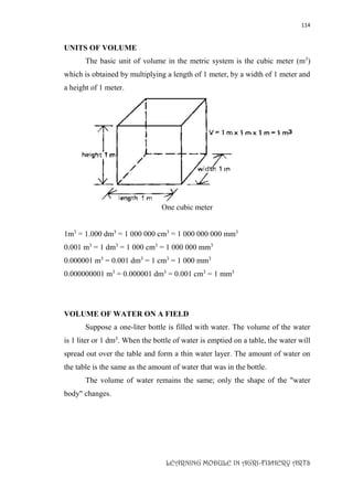 114
LEARNING MODULE IN AGRI-FISHERY ARTS
UNITS OF VOLUME
The basic unit of volume in the metric system is the cubic meter (m3
)
which is obtained by multiplying a length of 1 meter, by a width of 1 meter and
a height of 1 meter.
One cubic meter
1m3
= 1.000 dm3
= 1 000 000 cm3
= 1 000 000 000 mm3
0.001 m3
= 1 dm3
= 1 000 cm3
= 1 000 000 mm3
0.000001 m3
= 0.001 dm3
= 1 cm3
= 1 000 mm3
0.000000001 m3
= 0.000001 dm3
= 0.001 cm3
= 1 mm3
VOLUME OF WATER ON A FIELD
Suppose a one-liter bottle is filled with water. The volume of the water
is 1 liter or 1 dm3
. When the bottle of water is emptied on a table, the water will
spread out over the table and form a thin water layer. The amount of water on
the table is the same as the amount of water that was in the bottle.
The volume of water remains the same; only the shape of the "water
body" changes.
 