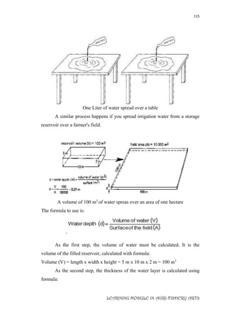 115
LEARNING MODULE IN AGRI-FISHERY ARTS
One Liter of water spread over a table
A similar process happens if you spread irrigation water from a storage
reservoir over a farmer's field.
A volume of 100 m3
of water spreas over an area of one hectare
The formula to use is:
As the first step, the volume of water must be calculated. It is the
volume of the filled reservoir, calculated with formula:
Volume (V) = length x width x height = 5 m x 10 m x 2 m = 100 m3
As the second step, the thickness of the water layer is calculated using
formula:
 