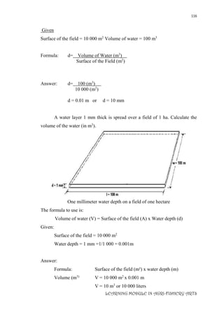 116
LEARNING MODULE IN AGRI-FISHERY ARTS
Given
Surface of the field = 10 000 m2
Volume of water = 100 m3
Formula: d= Volume of Water (m3
)
Surface of the Field (m2
)
Answer: d= 100 (m3
)
10 000 (m2
)
d = 0.01 m or d = 10 mm
A water layer 1 mm thick is spread over a field of 1 ha. Calculate the
volume of the water (in m3
).
One millimeter water depth on a field of one hectare
The formula to use is:
Volume of water (V) = Surface of the field (A) x Water depth (d)
Given:
Surface of the field = 10 000 m2
Water depth = 1 mm =1/1 000 = 0.001m
Answer:
Formula: Surface of the field (m²) x water depth (m)
Volume (m3)
V = 10 000 m2
x 0.001 m
V = 10 m3
or 10 000 liters
 