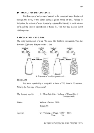 117
LEARNING MODULE IN AGRI-FISHERY ARTS
INTRODUCTION TO FLOW-RATE
The flow-rate of a river, or of a canal, is the volume of water discharged
through this river, or this canal, during a given period of time. Related to
irrigation, the volume of water is usually expressed in liters (l) or cubic meters
(m3
) and the time in seconds (s) or hours (h). The flow-rate is also called
discharge-rate.
CALCULATION AND UNITS
The water running out of a tap fills a one liter bottle in one second. Thus the
flow rate (Q) is one liter per second (1 l/s).
A flow-rate of one liter per second
PROBLEM
The water supplied by a pump fills a drum of 200 liters in 20 seconds.
What is the flow rate of this pump?
The formula used is: Q= Flow-Rate (l/s)= Volume of Water (liters)
Time (seconds)
Given: Volume of water: 200 L
Time: 20s
Answer: Q= Volume of Water_ =200l= 10 l/s
Time 20s
 