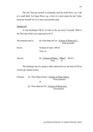 118
LEARNING MODULE IN AGRI-FISHERY ARTS
The unit "liter per second" is commonly used for small flows, e.g. a tap
or a small ditch. For larger flows, e.g. a river or a main canal, the unit "cubic
metre per second" (m3
/s) is more conveniently used.
PROBLEM
A river discharges 100 m3
of water to the sea every 2 seconds. What is
the flow-rate of this river expressed in m3
/s?
The formula used is: Q= Flow-Rate (m3
/s)= Volume of Water (m3
)
Time (seconds)
Given: Volume of water: 100 m3
Time: 2s
Answer: Q= Volume of Water_ =200m3
= 50 m3
/s
Time 2s
The discharge rate of a pump is often expressed in m3
per hour (m3
/h) or
in liters per minute (l/min).
Formula: Q = Flow-Rate (l/min) = Volume of Water (litres)
Time (minutes)
or
Q = Flow-Rate (m3
/h) = Volume of Water (m3
)
Time (hours)
 