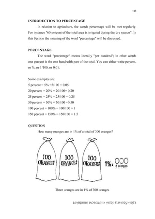 119
LEARNING MODULE IN AGRI-FISHERY ARTS
INTRODUCTION TO PERCENTAGE
In relation to agriculture, the words percentage will be met regularly.
For instance "60 percent of the total area is irrigated during the dry season". In
this Section the meaning of the word "percentage" will be discussed.
PERCENTAGE
The word "percentage" means literally "per hundred"; in other words
one percent is the one hundredth part of the total. You can either write percent,
or %, or 1/100, or 0.01.
Some examples are:
5 percent = 5% =5/100 = 0.05
20 percent = 20% = 20/100= 0.20
25 percent = 25% = 25/100 = 0.25
50 percent = 50% = 50/100 =0.50
100 percent = 100% = 100/100 = 1
150 percent = 150% = 150/100 = 1.5
QUESTION
How many oranges are in 1% of a total of 300 oranges?
Three oranges are in 1% of 300 oranges
 