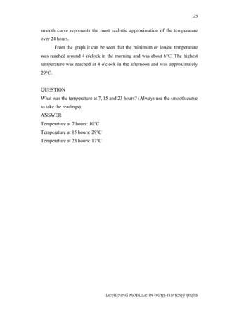 125
LEARNING MODULE IN AGRI-FISHERY ARTS
smooth curve represents the most realistic approximation of the temperature
over 24 hours.
From the graph it can be seen that the minimum or lowest temperature
was reached around 4 o'clock in the morning and was about 6°C. The highest
temperature was reached at 4 o'clock in the afternoon and was approximately
29°C.
QUESTION
What was the temperature at 7, 15 and 23 hours? (Always use the smooth curve
to take the readings).
ANSWER
Temperature at 7 hours: 10°C
Temperature at 15 hours: 29°C
Temperature at 23 hours: 17°C
 