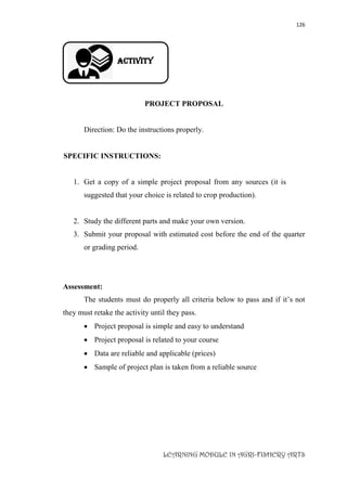126
LEARNING MODULE IN AGRI-FISHERY ARTS
Activity
PROJECT PROPOSAL
Direction: Do the instructions properly.
SPECIFIC INSTRUCTIONS:
1. Get a copy of a simple project proposal from any sources (it is
suggested that your choice is related to crop production).
2. Study the different parts and make your own version.
3. Submit your proposal with estimated cost before the end of the quarter
or grading period.
Assessment:
The students must do properly all criteria below to pass and if it’s not
they must retake the activity until they pass.
 Project proposal is simple and easy to understand
 Project proposal is related to your course
 Data are reliable and applicable (prices)
 Sample of project plan is taken from a reliable source
 