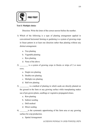 129
LEARNING MODULE IN AGRI-FISHERY ARTS
PRE-TEST
Test I: Multiple choice
Direction: Write the letter of the correct answer before the number.
1) Which of the following is a type of planting arrangement applied in
conventional horizontal farming or gardening is a system of growing crops
in linear pattern in at least one direction rather than planting without any
distinct arrangement.
a. Tree planting
b. Vegetable planting
c. Row planting
d. None of the above
2) ________ is a system of growing crops in blocks or strips of 2 or more
rows.
a. Single row planting
b. Double row planting
c. Multiple row planting
d. Half row planting
3) _________ is a method of planting in which seeds are directly planted on
the ground in the farm or any growing surface while transplanting makes
use of pre-grown plants, seedlings or vegetative propagated clones.
a. Row planting
b. Indirect seeding
c. Drill method
d. Direct seeding
4) ________is the systematic apportioning of the farm area or any growing
surface for crop production.
a. Spatial Arrangement
 