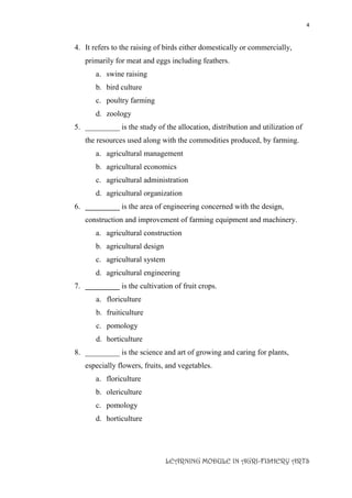 4
LEARNING MODULE IN AGRI-FISHERY ARTS
4. It refers to the raising of birds either domestically or commercially,
primarily for meat and eggs including feathers.
a. swine raising
b. bird culture
c. poultry farming
d. zoology
5. _________ is the study of the allocation, distribution and utilization of
the resources used along with the commodities produced, by farming.
a. agricultural management
b. agricultural economics
c. agricultural administration
d. agricultural organization
6. _________ is the area of engineering concerned with the design,
construction and improvement of farming equipment and machinery.
a. agricultural construction
b. agricultural design
c. agricultural system
d. agricultural engineering
7. _________ is the cultivation of fruit crops.
a. floriculture
b. fruiticulture
c. pomology
d. horticulture
8. _________ is the science and art of growing and caring for plants,
especially flowers, fruits, and vegetables.
a. floriculture
b. olericulture
c. pomology
d. horticulture
 