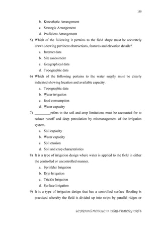 130
LEARNING MODULE IN AGRI-FISHERY ARTS
b. Kinesthetic Arrangement
c. Strategic Arrangement
d. Proficient Arrangement
5) Which of the following it pertains to the field shape must be accurately
drawn showing pertinent obstructions, features and elevation details?
a. Internet data
b. Site assessment
c. Geographical data
d. Topographic data
6) Which of the following pertains to the water supply must be clearly
indicated showing location and available capacity.
a. Topographic data
b. Water irrigation
c. food consumption
d. Water capacity
7) _________refers to the soil and crop limitations must be accounted for to
reduce runoff and deep percolation by mismanagement of the irrigation
system.
a. Soil capacity
b. Water capacity
c. Soil erosion
d. Soil and crop characteristics
8) It is a type of irrigation design where water is applied to the field in either
the controlled or uncontrolled manner.
a. Sprinkler Irrigation
b. Drip Irrigation
c. Trickle Irrigation
d. Surface Irrigation
9) It is a type of irrigation design that has a controlled surface flooding is
practiced whereby the field is divided up into strips by parallel ridges or
 